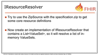 © 2014 HL7 ® International. Licensed under Creative Commons. HL7 & Health Level Seven are registered trademarks of Health Level Seven International. Reg. U.S. TM Office.
IResourceResolver
 Try to use the ZipSource with the specification.zip to get
some core resource definitions
 Now create an implementation of IResourceResolver that
contains a List<ValueSet>, so it will resolve a list of in-
memory ValueSets.
 