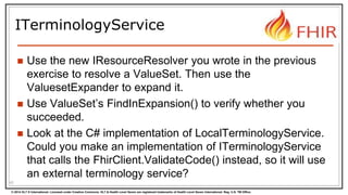 © 2014 HL7 ® International. Licensed under Creative Commons. HL7 & Health Level Seven are registered trademarks of Health Level Seven International. Reg. U.S. TM Office.
ITerminologyService
 Use the new IResourceResolver you wrote in the previous
exercise to resolve a ValueSet. Then use the
ValuesetExpander to expand it.
 Use ValueSet’s FindInExpansion() to verify whether you
succeeded.
 Look at the C# implementation of LocalTerminologyService.
Could you make an implementation of ITerminologyService
that calls the FhirClient.ValidateCode() instead, so it will use
an external terminology service?
42
 