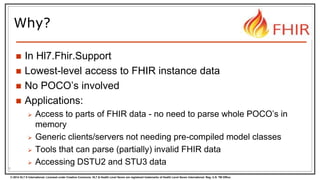 © 2014 HL7 ® International. Licensed under Creative Commons. HL7 & Health Level Seven are registered trademarks of Health Level Seven International. Reg. U.S. TM Office.
Why?
 In Hl7.Fhir.Support
 Lowest-level access to FHIR instance data
 No POCO’s involved
 Applications:
 Access to parts of FHIR data - no need to parse whole POCO’s in
memory
 Generic clients/servers not needing pre-compiled model classes
 Tools that can parse (partially) invalid FHIR data
 Accessing DSTU2 and STU3 data
5
 