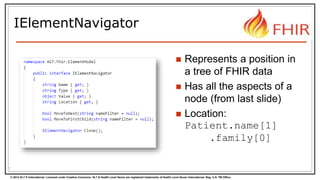 © 2014 HL7 ® International. Licensed under Creative Commons. HL7 & Health Level Seven are registered trademarks of Health Level Seven International. Reg. U.S. TM Office.
IElementNavigator
7
 Represents a position in
a tree of FHIR data
 Has all the aspects of a
node (from last slide)
 Location:
Patient.name[1]
.family[0]
 