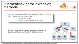 © 2014 HL7 ® International. Licensed under Creative Commons. HL7 & Health Level Seven are registered trademarks of Health Level Seven International. Reg. U.S. TM Office.
IElementNavigator extension
methods
8
LINQ to ElementModel extension methods go beyond the
basic MoveToNext() and MoveToFirstChild() methods
 