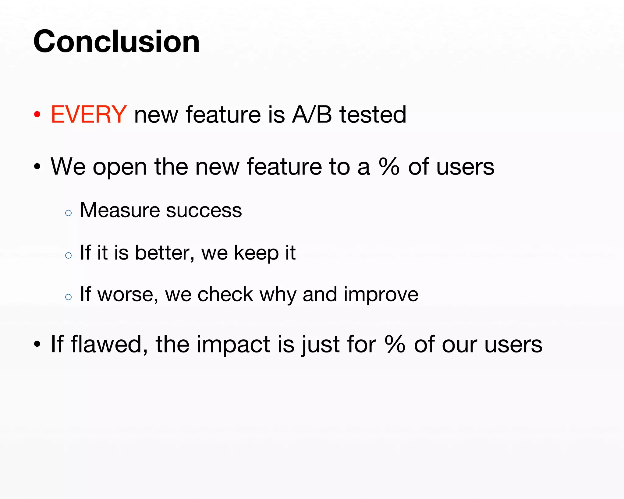 Conclusion 
• EVERY new feature is A/B tested 
• We open the new feature to a % of users 
○ Measure success 
○ If it is better, we keep it 
○ If worse, we check why and improve 
• If flawed, the impact is just for % of our users 
 