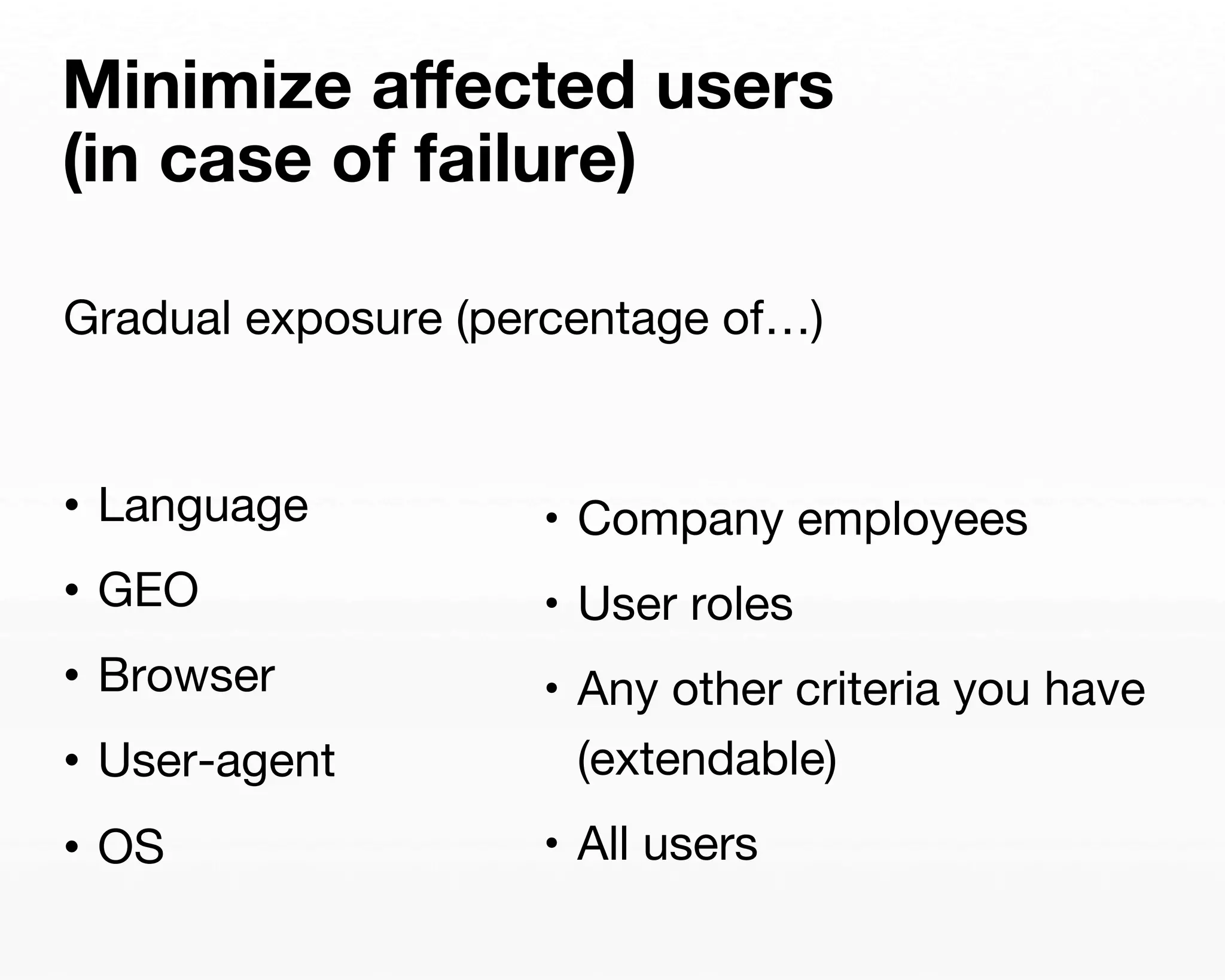 Minimize affected users 
(in case of failure) 
Gradual exposure (percentage of…) 
• Language 
• GEO 
• Browser 
• User-agent 
• OS 
• Company employees 
• User roles 
• Any other criteria you have 
(extendable) 
• All users 
 
