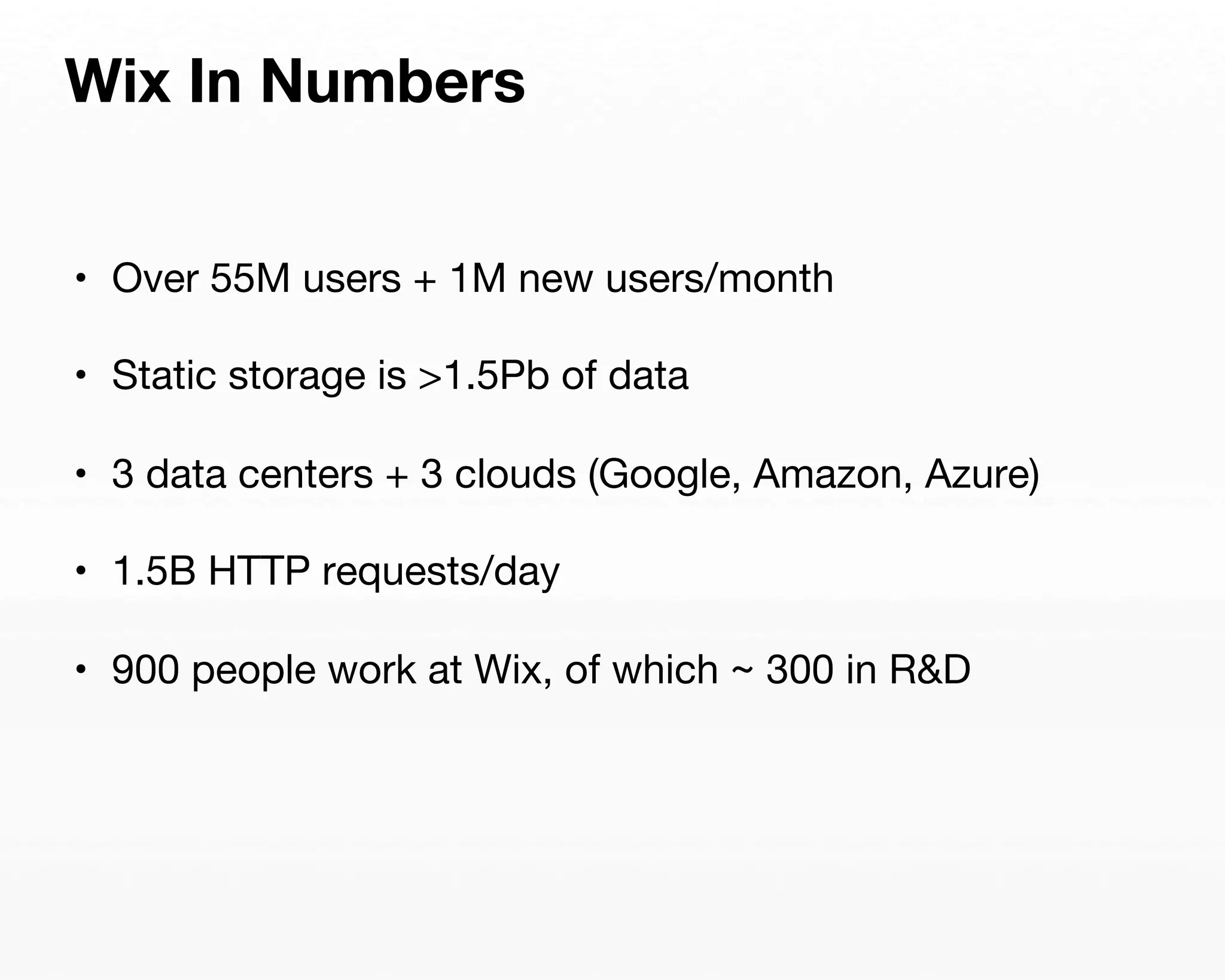 Wix In Numbers 
• Over 55M users + 1M new users/month 
• Static storage is >1.5Pb of data 
• 3 data centers + 3 clouds (Google, Amazon, Azure) 
• 1.5B HTTP requests/day 
• 900 people work at Wix, of which ~ 300 in R&D 
 