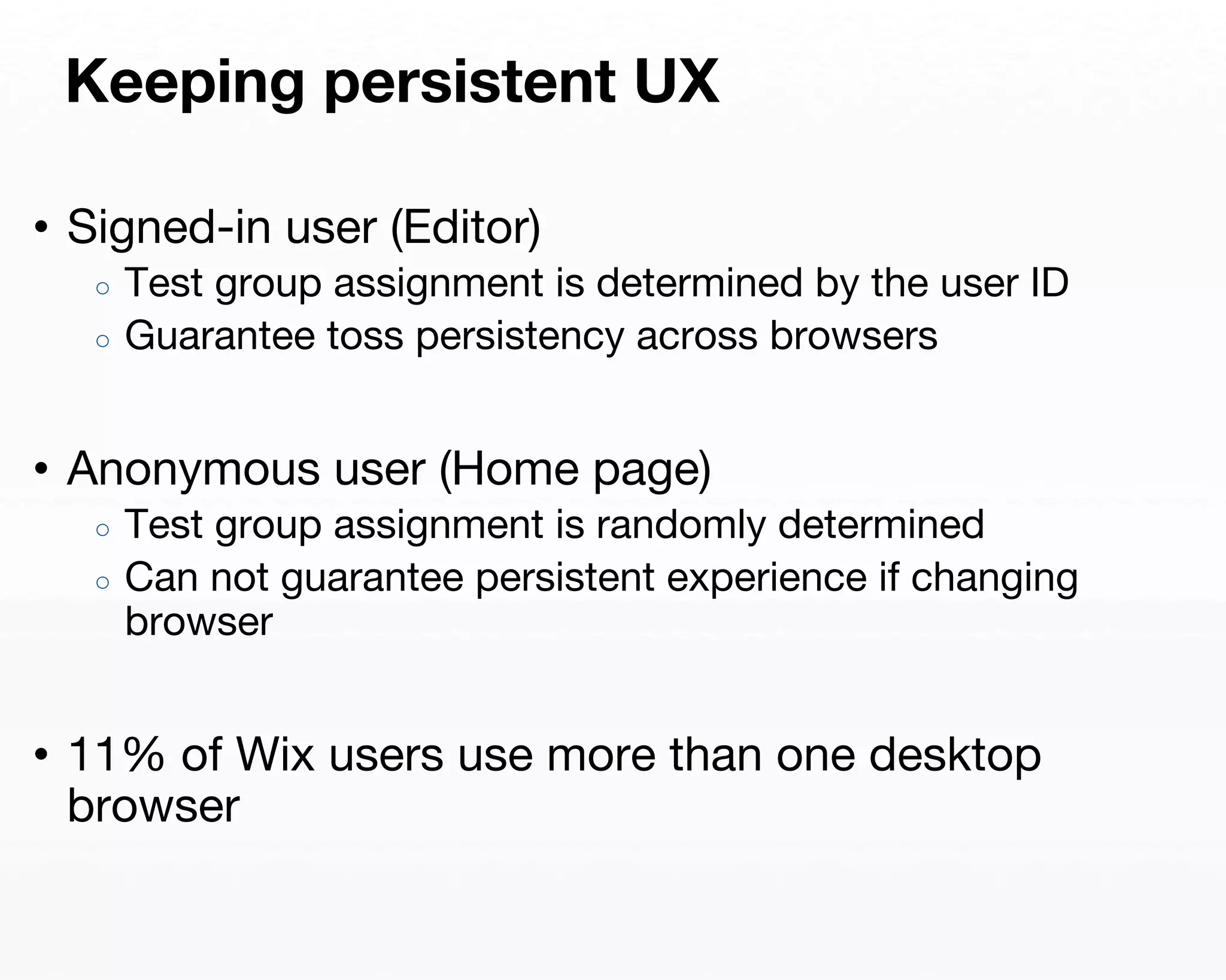 Keeping persistent UX 
• Signed-in user (Editor) 
○ Test group assignment is determined by the user ID 
○ Guarantee toss persistency across browsers 
• Anonymous user (Home page) 
○ Test group assignment is randomly determined 
○ Can not guarantee persistent experience if changing 
browser 
• 11% of Wix users use more than one desktop 
browser 
 