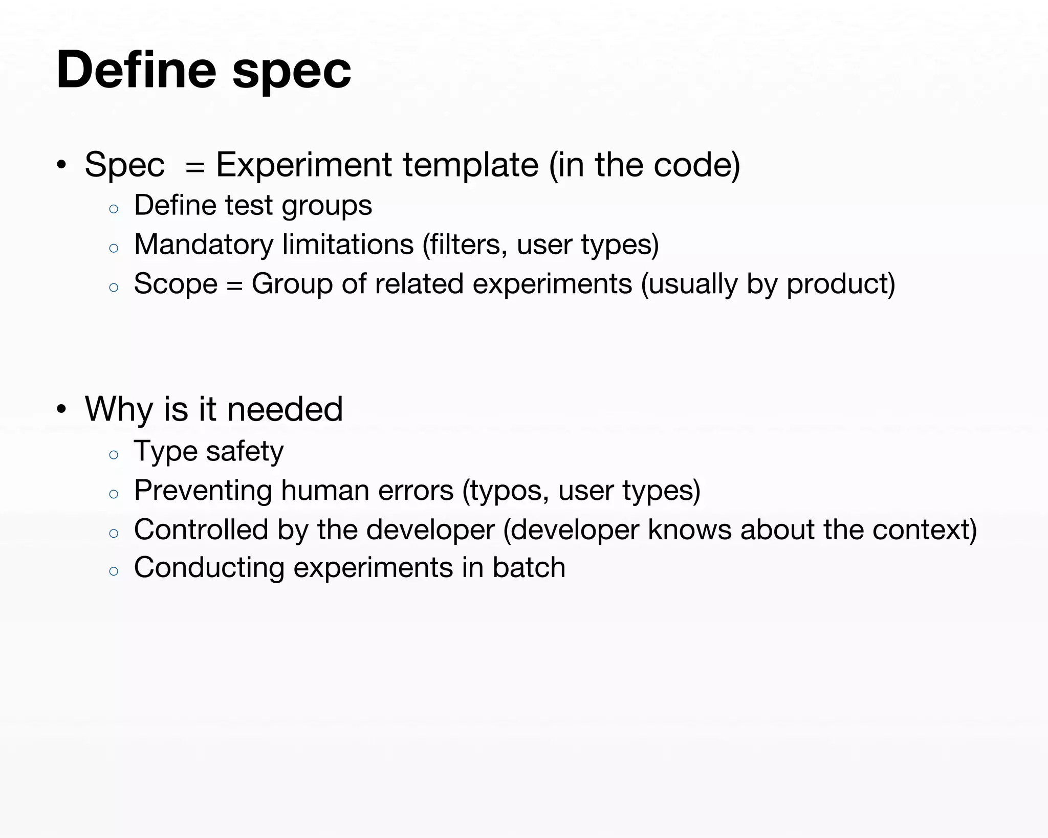 Define spec 
• Spec = Experiment template (in the code) 
○ Define test groups 
○ Mandatory limitations (filters, user types) 
○ Scope = Group of related experiments (usually by product) 
• Why is it needed 
○ Type safety 
○ Preventing human errors (typos, user types) 
○ Controlled by the developer (developer knows about the context) 
○ Conducting experiments in batch 
 