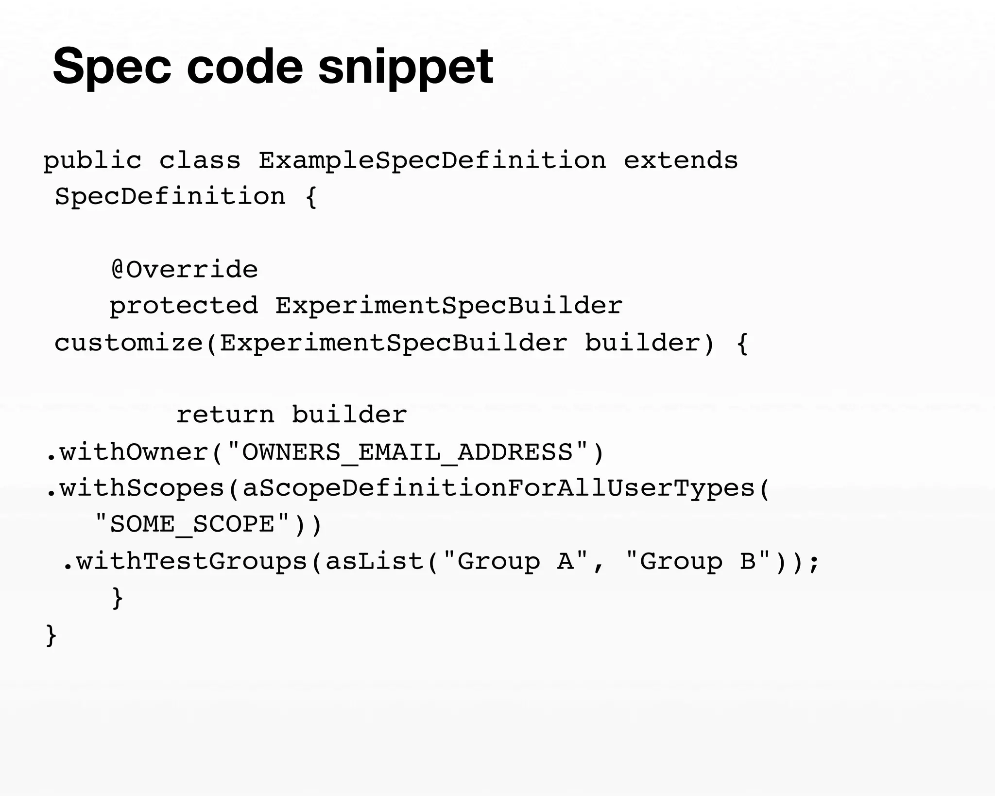 Spec code snippet 
public class ExampleSpecDefinition extends 
SpecDefinition { 
@Override 
protected ExperimentSpecBuilder 
customize(ExperimentSpecBuilder builder) { 
return builder 
.withOwner("OWNERS_EMAIL_ADDRESS") 
.withScopes(aScopeDefinitionForAllUserTypes( 
"SOME_SCOPE")) 
.withTestGroups(asList("Group A", "Group B")); 
} 
} 
 