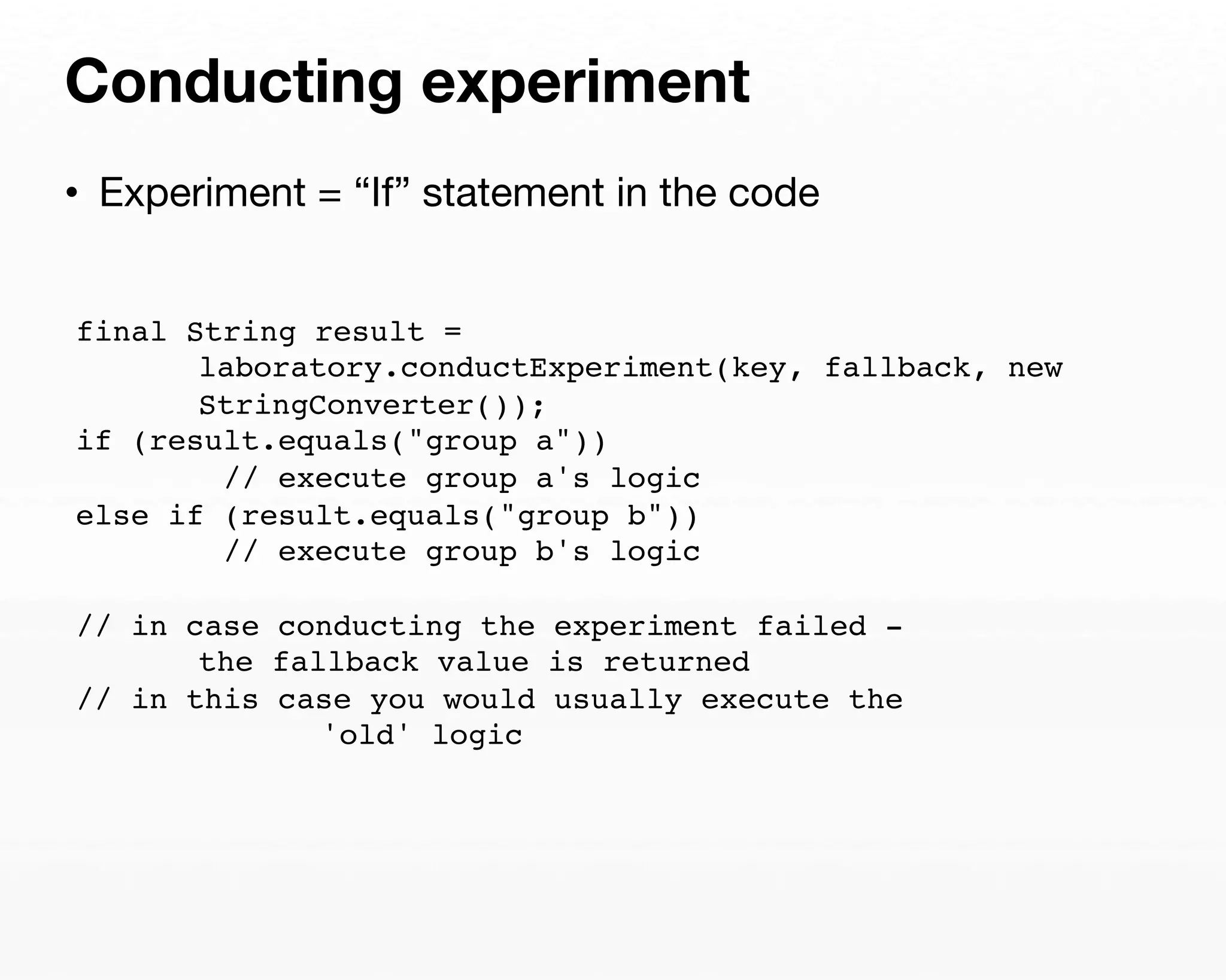 Conducting experiment 
• Experiment = “If” statement in the code 
final String result = 
laboratory.conductExperiment(key, fallback, new 
StringConverter()); 
if (result.equals("group a")) 
// execute group a's logic 
else if (result.equals("group b")) 
// execute group b's logic 
// in case conducting the experiment failed - 
the fallback value is returned 
// in this case you would usually execute the 
'old' logic 
 