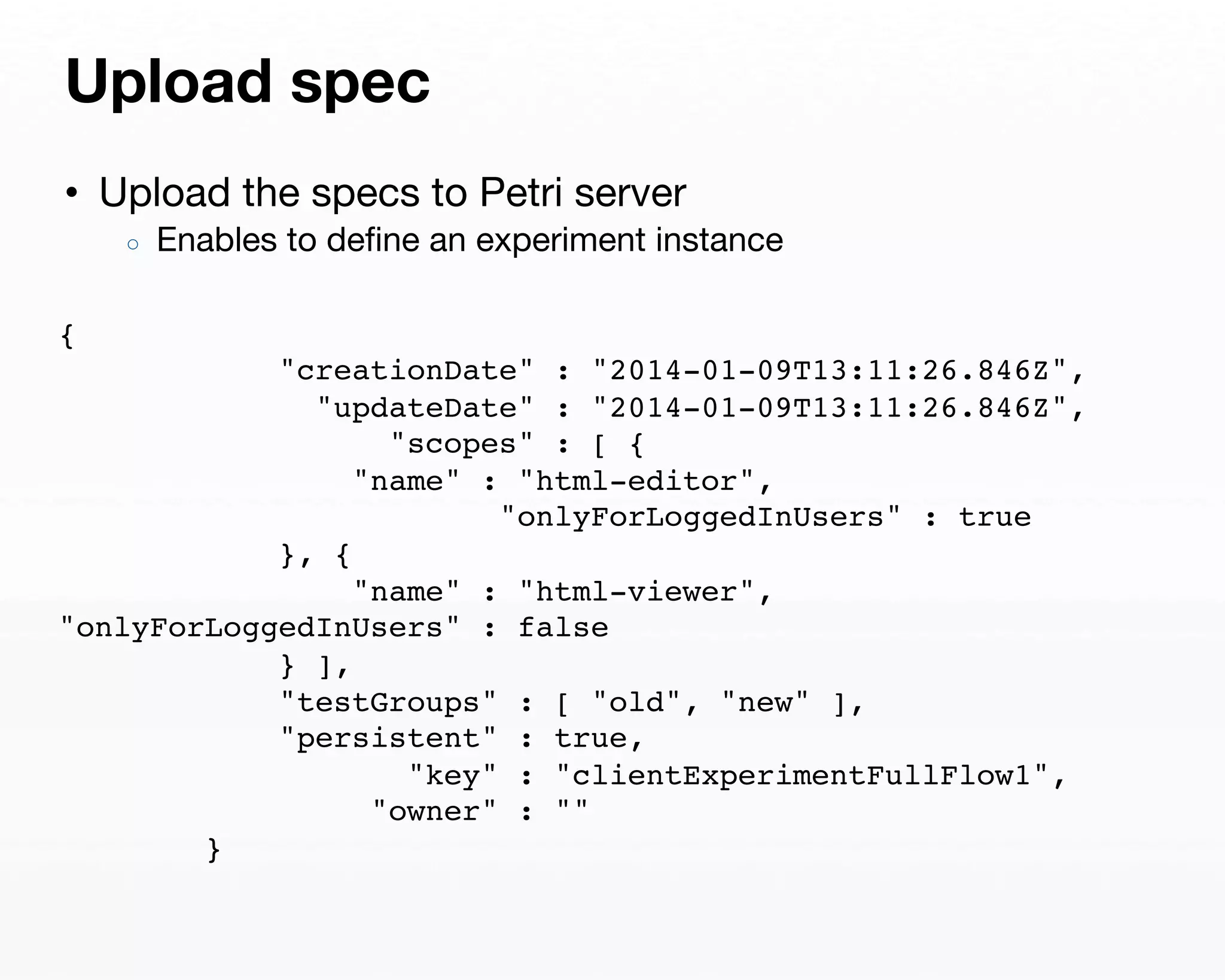 Upload spec 
• Upload the specs to Petri server 
○ Enables to define an experiment instance 
{ 
"creationDate" : "2014-01-09T13:11:26.846Z", 
"updateDate" : "2014-01-09T13:11:26.846Z", 
"scopes" : [ { 
"name" : "html-editor", 
"onlyForLoggedInUsers" : true 
}, { 
"name" : "html-viewer", 
"onlyForLoggedInUsers" : false 
} ], 
"testGroups" : [ "old", "new" ], 
"persistent" : true, 
"key" : "clientExperimentFullFlow1", 
"owner" : "" 
} 
 