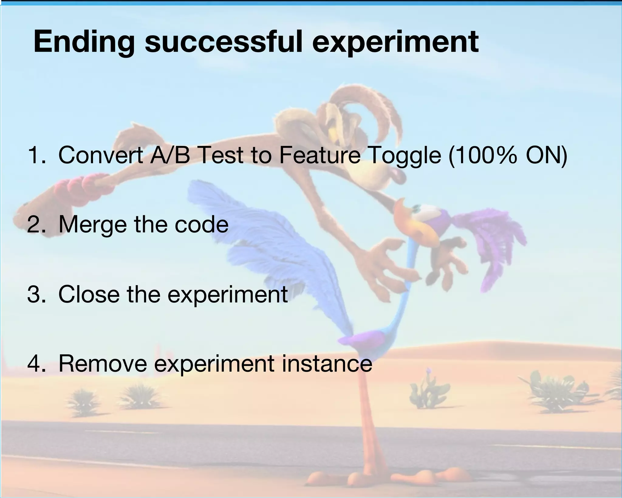 Ending successful experiment 
1. Convert A/B Test to Feature Toggle (100% ON) 
2. Merge the code 
3. Close the experiment 
4. Remove experiment instance 
 