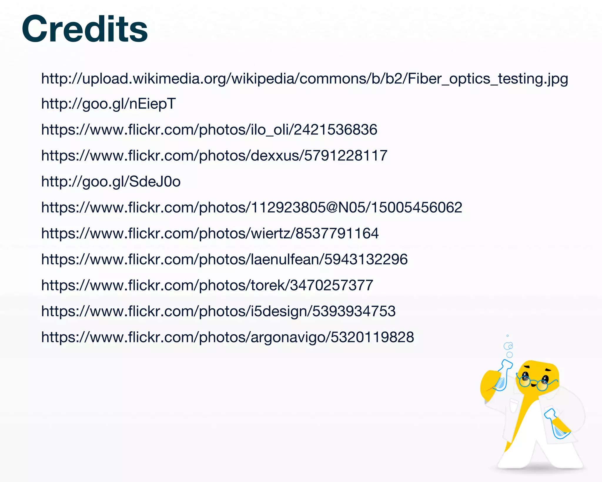 Credits 
http://upload.wikimedia.org/wikipedia/commons/b/b2/Fiber_optics_testing.jpg 
http://goo.gl/nEiepT 
https://www.flickr.com/photos/ilo_oli/2421536836 
https://www.flickr.com/photos/dexxus/5791228117 
http://goo.gl/SdeJ0o 
https://www.flickr.com/photos/112923805@N05/15005456062 
https://www.flickr.com/photos/wiertz/8537791164 
https://www.flickr.com/photos/laenulfean/5943132296 
https://www.flickr.com/photos/torek/3470257377 
https://www.flickr.com/photos/i5design/5393934753 
https://www.flickr.com/photos/argonavigo/5320119828 
 