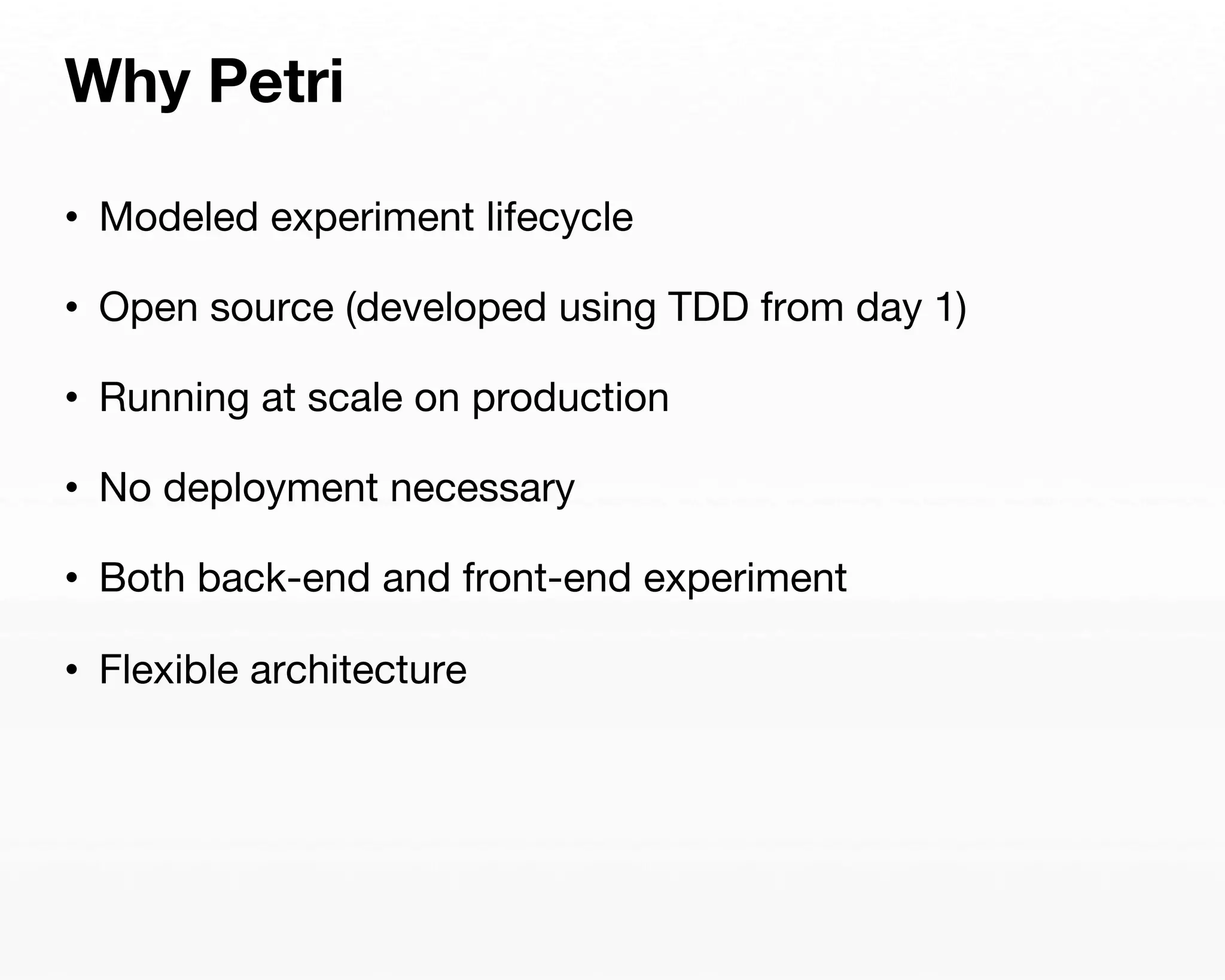 Why Petri 
• Modeled experiment lifecycle 
• Open source (developed using TDD from day 1) 
• Running at scale on production 
• No deployment necessary 
• Both back-end and front-end experiment 
• Flexible architecture 
 
