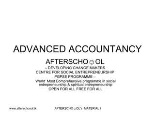 ADVANCED ACCOUNTANCY
                           AFTERSCHO☺OL
                           – DEVELOPING CHANGE MAKERS
                      CENTRE FOR SOCIAL ENTREPRENEURSHIP
                                 PGPSE PROGRAMME –
                      World’ Most Comprehensive programme in social
                       entrepreneurship & spiritual entrepreneurship
                              OPEN FOR ALL FREE FOR ALL




www.afterschoool.tk             AFTERSCHO☺OL's MATERIAL FOR PGPSE PARTICIPANTS
 