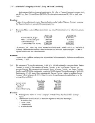 Test Bank to Accompany Jeter and Chaney Advanced Accounting2-10
An investment banking house estimated that the fair value of Cannon Company's common stock
was $35 per share. Rich will incur $45,000 of direct acquisition costs and $15,000 in stock issue
costs.
Required:
Prepare the journal entries to record the consolidation on the books of Cannon Company assuming
that the consolidation is accounted for as an acquisition.
2-5 The stockholders’ equities of Penn Corporation and Simon Corporation were as follows on January
1, 2013:
Penn Corp. Simon Corp.
Common Stock, $1 par $1,000,000 $ 600,000
Other Contributed Capital 2,800,000 1,100,000
Retained Earnings 600,000 340,000
Total Stockholders’ Equity $4,400,000 $2,040,000
On January 2, 2013 Penn Corp. issued 100,000 of its shares with a market value of $14 per share in
exchange for all of Simon’s shares, and Simon Corp. was dissolved. Penn Corp. paid $10,000 to
register and issue the new common shares.
Required:
Prepare the stockholders’ equity section of Penn Corp. balance sheet after the business combination
on January 2, 2013.
2-6 The managers of Savage Company own 10,000 of its 100,000 outstanding common shares. Swann
Company is formed by the managers of Savage Company to take over Savage Company in a
leveraged buyout. The managers contribute their shares in Savage Company and Swann Company
then borrows $675,000 to purchase the remaining 90,000 shares of Savage Company for $600,000;
the remaining $75,000 is used for working capital. Savage Company is then merged into Swann
Company effective January 1, 2013. Data relevant to Savage Company immediately prior to the
leveraged buyout follow:
Book Value Fair Value
Current Assets $ 90,000 $ 90,000
Plant Assets 255,000 525,000
Liabilities (45,000) (45,000)
Stockholders' Equity $300,000 $570,000
Required:
A. Prepare journal entries on Swann Company's books to reflect the effects of the leveraged
buyout.
B. Determine the balance of each of the following immediately after the merger:
1. Current Assets
2. Plant Assets
3. Note Payable
4. Common Stock
 