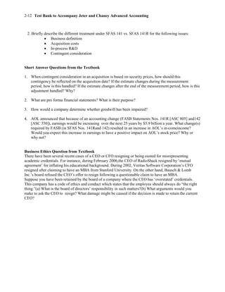 Test Bank to Accompany Jeter and Chaney Advanced Accounting2-12
2. Briefly describe the different treatment under SFAS 141 vs. SFAS 141R for the following issues:
 Business definition
 Acquisition costs
 In-process R&D
 Contingent consideration
Short Answer Questions from the Textbook
1. When contingent consideration in an acquisition is based on security prices, how should this
contingency be reflected on the acquisition date? If the estimate changes during the measurement
period, how is this handled? If the estimate changes after the end of the measurement period, how is this
adjustment handled? Why?
2. What are pro forma financial statements? What is their purpose?
3. How would a company determine whether goodwill has been impaired?
4. AOL announced that because of an accounting change (FASB Statements Nos. 141R [ASC 805] and142
[ASC 350]), earnings would be increasing over the next 25 years by $5.9 billion a year. What change(s)
required by FASB (in SFAS Nos. 141Rand 142) resulted in an increase in AOL’s in-comeincome?
Would you expect this increase in earnings to have a positive impact on AOL’s stock price? Why or
why not?
Business Ethics Question from Textbook
There have been several recent cases of a CEO or CFO resigning or being ousted for misrepresenting
academic credentials. For instance, during February 2006,the CEO of RadioShack resigned by ‘mutual
agreement’ for inflating his educational background. During 2002, Veritas Software Corporation’s CFO
resigned after claiming to have an MBA from Stanford University. On the other hand, Bausch & Lomb
Inc.’s board refused the CEO’s offer to resign following a questionable claim to have an MBA.
Suppose you have been retained by the board of a company where the CEO has ‘overstated’ credentials.
This company has a code of ethics and conduct which states that the employee should always do “the right
thing.”(a) What is the board of directors’ responsibility in such matters?(b) What arguments would you
make to ask the CEO to resign? What damage might be caused if the decision is made to retain the current
CEO?
 