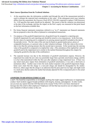 Chapter 2 Accounting for Business Combinations 2-17
Short Answer Questions from the Textbook Solutions
1. At the acquisition date, the information available (and through the end of the measurement period) is
used to estimate the expected total consideration at fair value. If the subsequent stock issue valuation
differs from this assessment, the Exposure Draft (SFAS 1204-001) expected to replace FASB Statement
No. 141R specifies that equity should not be adjusted. The reason is that the valuation was determined
at the date of the exchange, and thus the impact on the firm’s equity was measured at that point based
on the best information available then.
2. Pro forma financial statements (sometimes referred to as “as if” statements) are financial statements
that are prepared to show the effect of planned or contemplated transactions.
3. For purposes of the goodwill impairment test, all goodwill must be assigned to a reporting unit.
Goodwill impairment for each reporting unit should be tested in a two-step process. In the first step,
the fair value of a reporting unit is compared to its carrying amount (goodwill included) at the date of
the periodic review. The fair value of the unit may be based on quoted market prices, prices of
comparable businesses, or a present value or other valuation technique. If the fair value at the review
date is less than the carrying amount, then the second step is necessary. In the second step, the carrying
value of the goodwill is compared to its implied fair value. (The calculation of the implied fair value of
goodwill used in the impairment test is similar to the method illustrated throughout this chapter for
valuing the goodwill at the date of the combination.)
4. The expected increase was due to the elimination of goodwill amortization expense. However, the
impairment loss under the new rules was potentially larger than a periodic amortization charge, and this
is in fact what materialized within the first year after adoption (a large impairment loss). If there was
any initial stock price impact from elimination of goodwill amortization, it was only a short-term or
momentum effect. Another issue is how the stock market responds to the goodwill impairment charge.
Some users claim that this charge is a non-cash charge and should be disregarded by the market.
However, others argue that the charge is an admission that the price paid was too high, and might result
in a stock price decline (unless the market had already adjusted for this overpayment prior to the actual
write down).
ANSWERS TO BUSINESS ETHICS CASE
a and b. The board has responsibility to investigate anything that might suggest malfeasance or inappropriate
conduct. Such incidents suggest broader problems with integrity, honesty, and judgment. In other words,
can you trust any reports from the CEO that lied on his resume? If the CEO is not fired, what kind of
message does this send to other employees? Employees will feel that top executives are not subject to the
same standards of ethical conduct as they are.
Advanced Accounting 5th Edition Jeter Solutions Manual
Full Download: http://alibabadownload.com/product/advanced-accounting-5th-edition-jeter-solutions-manual/
This sample only, Download all chapters at: alibabadownload.com
 