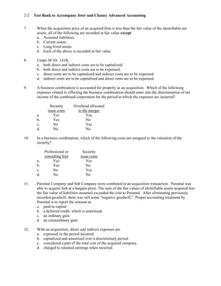 Test Bank to Accompany Jeter and Chaney Advanced Accounting2-2
7. When the acquisition price of an acquired firm is less than the fair value of the identifiable net
assets, all of the following are recorded at fair value except
a. Assumed liabilities.
b. Current assets.
c. Long-lived assets.
d. Each of the above is recorded at fair value.
8. Under SFAS 141R,
a. both direct and indirect costs are to be capitalized.
b. both direct and indirect costs are to be expensed.
c. direct costs are to be capitalized and indirect costs are to be expensed.
d. indirect costs are to be capitalized and direct costs are to be expensed.
9. A business combination is accounted for properly as an acquisition. Which of the following
expenses related to effecting the business combination should enter into the determination of net
income of the combined corporation for the period in which the expenses are incurred?
Security Overhead allocated
issue costs to the merger
a. Yes Yes
b. Yes No
c. No Yes
d. No No
10. In a business combination, which of the following costs are assigned to the valuation of the
security?
Professional or Security
consulting fees issue costs
a. Yes Yes
b. Yes No
c. No Yes
d. No No
11. Parental Company and Sub Company were combined in an acquisition transaction. Parental was
able to acquire Sub at a bargain price. The sum of the fair values of identifiable assets acquired less
the fair value of liabilities assumed exceeded the cost to Parental. After eliminating previously
recorded goodwill, there was still some "negative goodwill." Proper accounting treatment by
Parental is to report the amount as
a. paid-in capital.
b. a deferred credit, which is amortized.
c. an ordinary gain.
d. an extraordinary gain.
12. With an acquisition, direct and indirect expenses are
a. expensed in the period incurred.
b. capitalized and amortized over a discretionary period.
c. considered a part of the total cost of the acquired company.
d. charged to retained earnings when incurred.
 