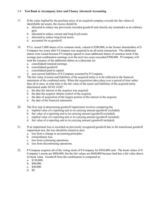 Test Bank to Accompany Jeter and Chaney Advanced Accounting2-4
17. If the value implied by the purchase price of an acquired company exceeds the fair values of
identifiable net assets, the excess should be
a. allocated to reduce any previously recorded goodwill and classify any remainder as an ordinary
gain.
b. allocated to reduce current and long-lived assets.
c. allocated to reduce long-lived assets.
d. accounted for as goodwill.
18. P Co. issued 5,000 shares of its common stock, valued at $200,000, to the former shareholders of S
Company two years after S Company was acquired in an all-stock transaction. The additional
shares were issued because P Company agreed to issue additional shares of common stock if the
average post combination earnings over the next two years exceeded $500,000. P Company will
treat the issuance of the additional shares as a (decrease in)
a. consolidated retained earnings.
b. consolidated goodwill.
c. consolidated paid-in capital.
d. non-current liabilities of S Company assumed by P Company.
19. The fair value of assets and liabilities of the acquired entity is to be reflected in the financial
statements of the combined entity. When the acquisition takes place over a period of time rather
than all at once, at what time is the fair value of the assets and liabilities of the acquired entity
determined under SFAS 141R?
a. the date the interest in the acquiree was acquired.
b. the date the acquirer obtains control of the acquiree
c. the date of acquisition of the largest portion of the interest in the acquiree.
d. the date of the financial statements.
20. The first step in determining goodwill impairment involves comparing the
a. implied value of a reporting unit to its carrying amount (goodwill excluded).
b. fair value of a reporting unit to its carrying amount (goodwill excluded).
c. implied value of a reporting unit to its carrying amount (goodwill included).
d. fair value of a reporting unit to its carrying amount (goodwill included).
21. If an impairment loss is recorded on previously recognized goodwill due to the transitional goodwill
impairment test, the loss should be treated as a(n):
a. loss from a change in accounting principles.
b. extraordinary loss
c. loss from continuing operations.
d. loss from discontinuing operations.
22. P Company acquires all of the voting stock of S Company for $930,000 cash. The book values of S
Company’s assets are $800,000, but the fair values are $840,000 because land has a fair value above
its book value. Goodwill from the combination is computed as:
a. $130,000.
b. $90,000.
c. $40,000.
d. $0.
 