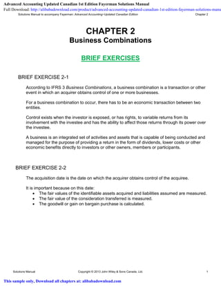 Solutions Manual to accompany Fayerman: Advanced Accounting−Updated Canadian Edition Chapter 2
Solutions Manual Copyright © 2013 John Wiley & Sons Canada, Ltd. 1
CHAPTER 2
Business Combinations
BRIEF EXERCISES
BRIEF EXERCISE 2-1
According to IFRS 3 Business Combinations, a business combination is a transaction or other
event in which an acquirer obtains control of one or more businesses.
For a business combination to occur, there has to be an economic transaction between two
entities.
Control exists when the investor is exposed, or has rights, to variable returns from its
involvement with the investee and has the ability to affect those returns through its power over
the investee.
A business is an integrated set of activities and assets that is capable of being conducted and
managed for the purpose of providing a return in the form of dividends, lower costs or other
economic benefits directly to investors or other owners, members or participants.
BRIEF EXERCISE 2-2
The acquisition date is the date on which the acquirer obtains control of the acquiree.
It is important because on this date:
 The fair values of the identifiable assets acquired and liabilities assumed are measured.
 The fair value of the consideration transferred is measured.
 The goodwill or gain on bargain purchase is calculated.
Advanced Accounting Updated Canadian 1st Edition Fayerman Solutions Manual
Full Download: http://alibabadownload.com/product/advanced-accounting-updated-canadian-1st-edition-fayerman-solutions-manu
This sample only, Download all chapters at: alibabadownload.com
 