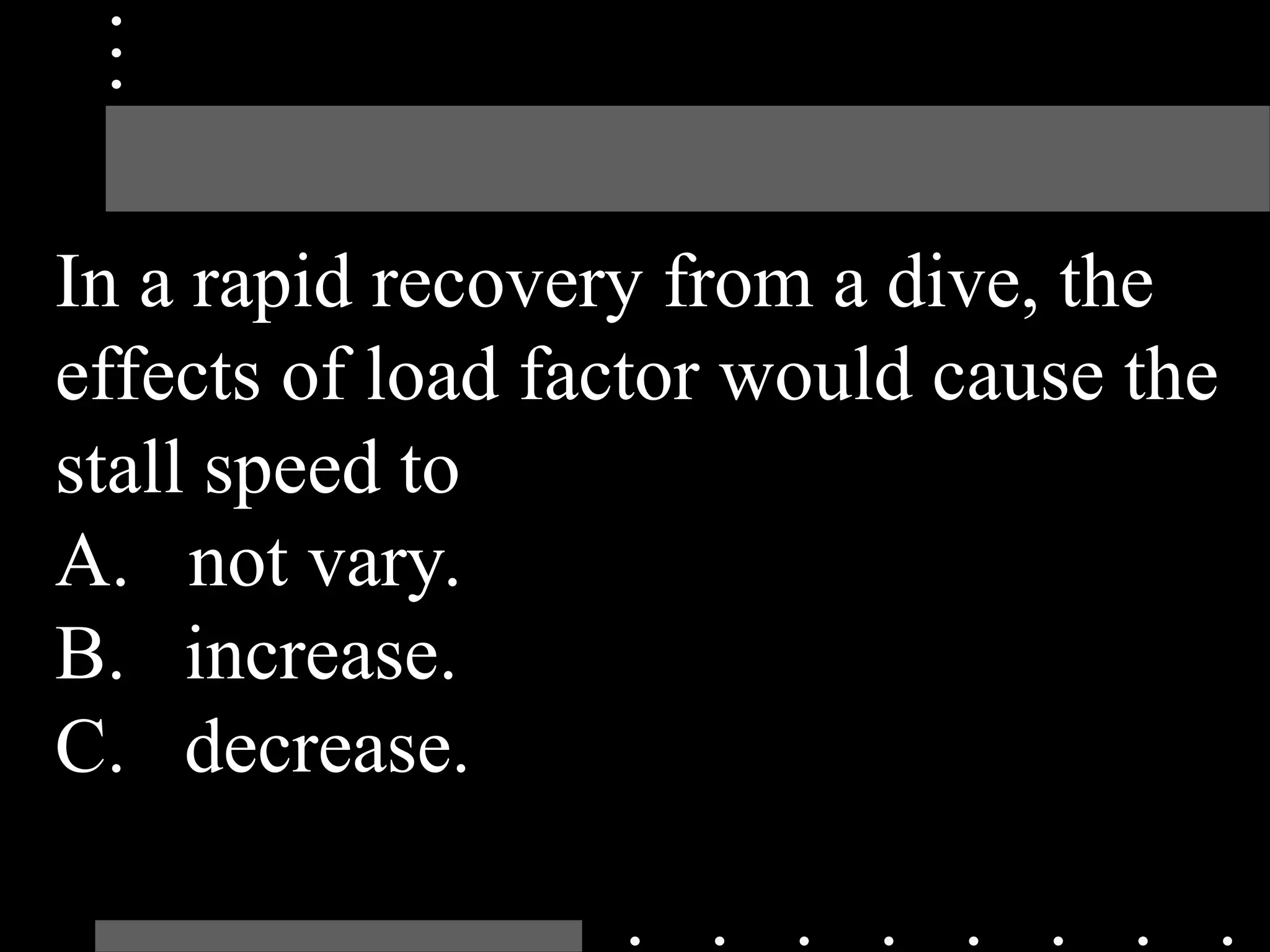 In a rapid recovery from a dive, the
effects of load factor would cause the
stall speed to
A. not vary.
B. increase.
C. decrease.
 