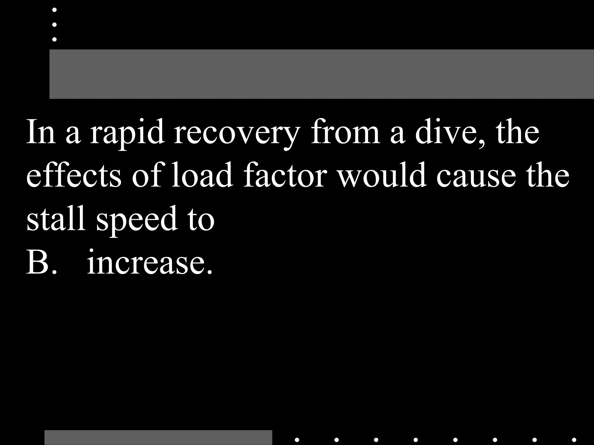 In a rapid recovery from a dive, the
effects of load factor would cause the
stall speed to
B. increase.
 