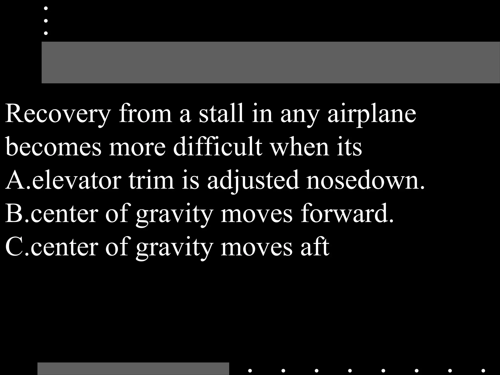 Recovery from a stall in any airplane
becomes more difficult when its
A.elevator trim is adjusted nosedown.
B.center of gravity moves forward.
C.center of gravity moves aft
 