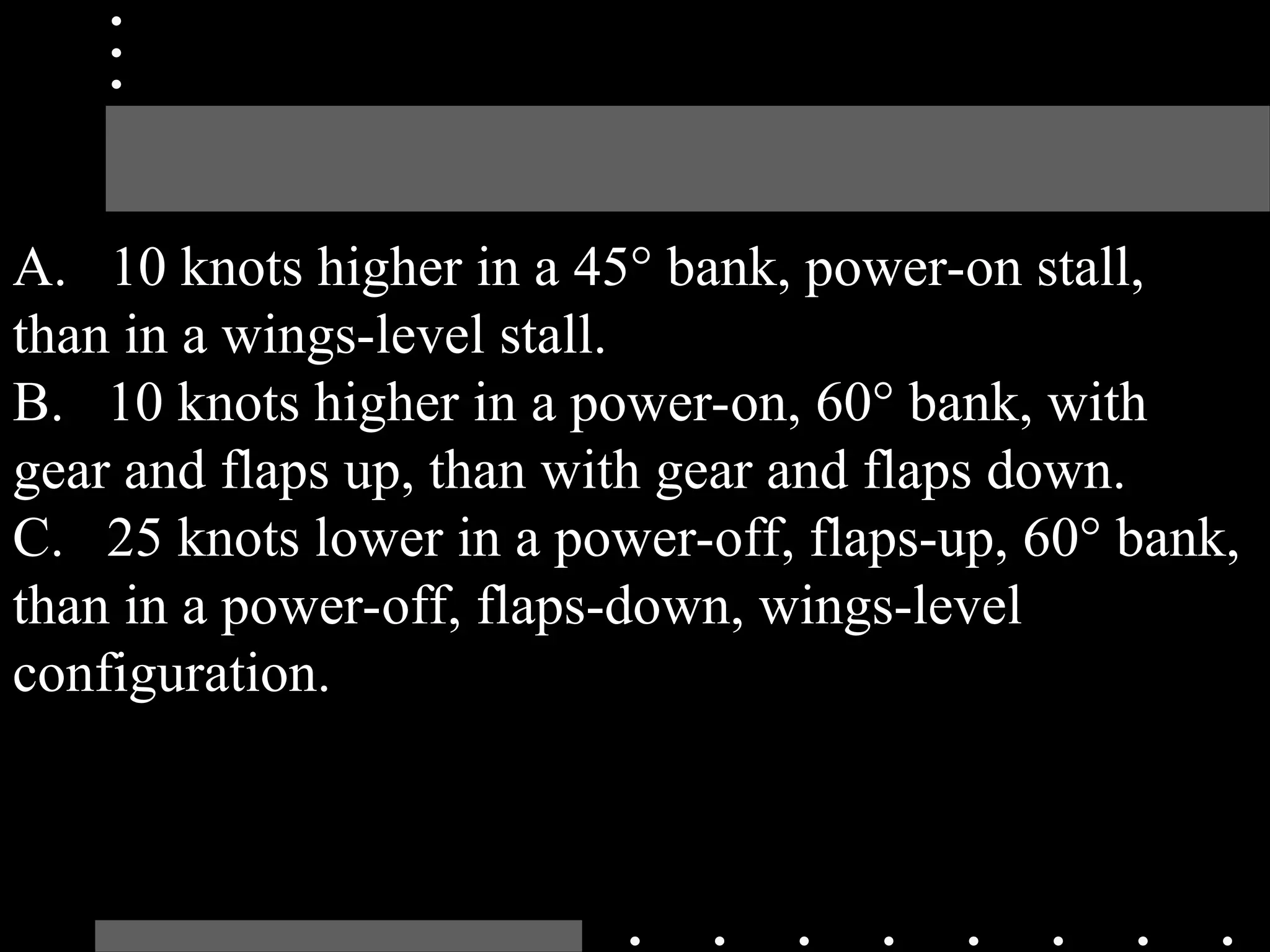 A. 10 knots higher in a 45° bank, power-on stall,
than in a wings-level stall.
B. 10 knots higher in a power-on, 60° bank, with
gear and flaps up, than with gear and flaps down.
C. 25 knots lower in a power-off, flaps-up, 60° bank,
than in a power-off, flaps-down, wings-level
configuration.
 