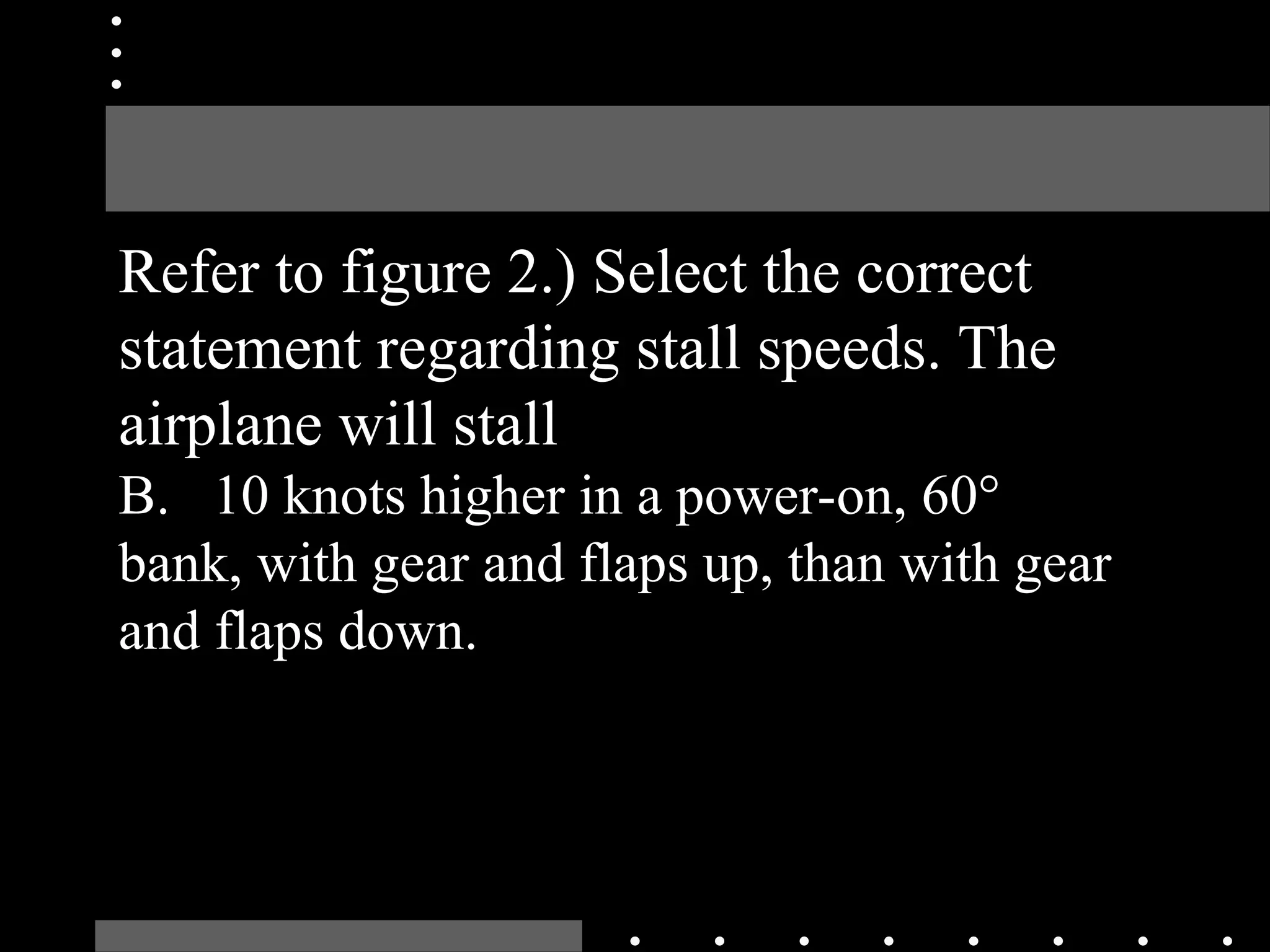 Refer to figure 2.) Select the correct
statement regarding stall speeds. The
airplane will stall
B. 10 knots higher in a power-on, 60°
bank, with gear and flaps up, than with gear
and flaps down.
 