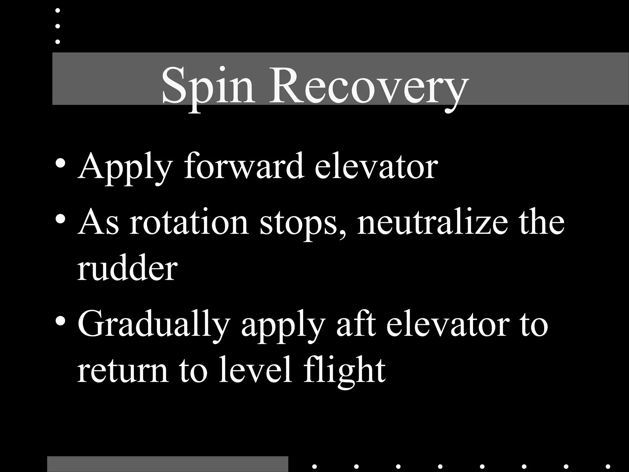 Spin Recovery
• Apply forward elevator
• As rotation stops, neutralize the
rudder
• Gradually apply aft elevator to
return to level flight
 