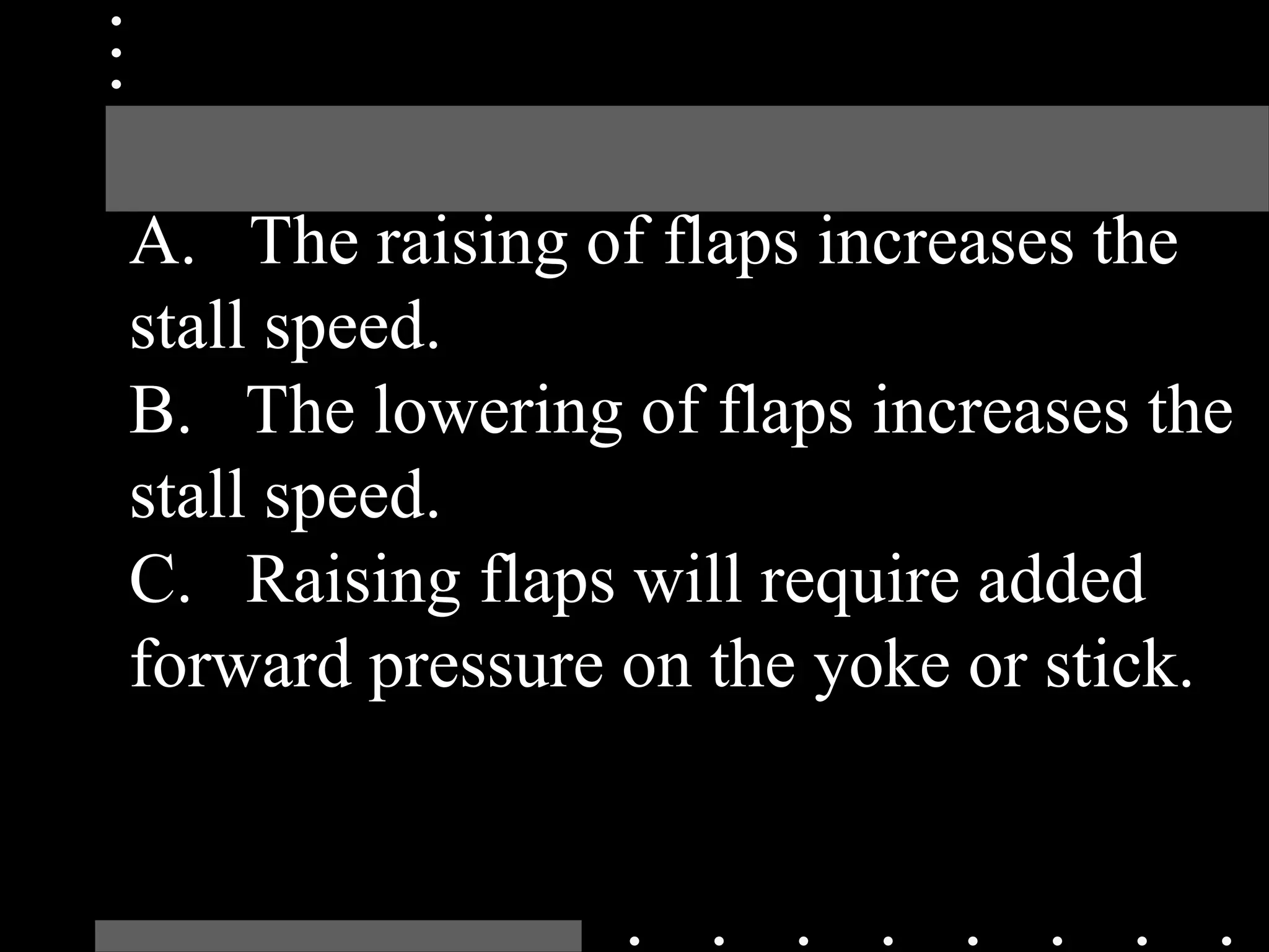 A. The raising of flaps increases the
stall speed.
B. The lowering of flaps increases the
stall speed.
C. Raising flaps will require added
forward pressure on the yoke or stick.
 