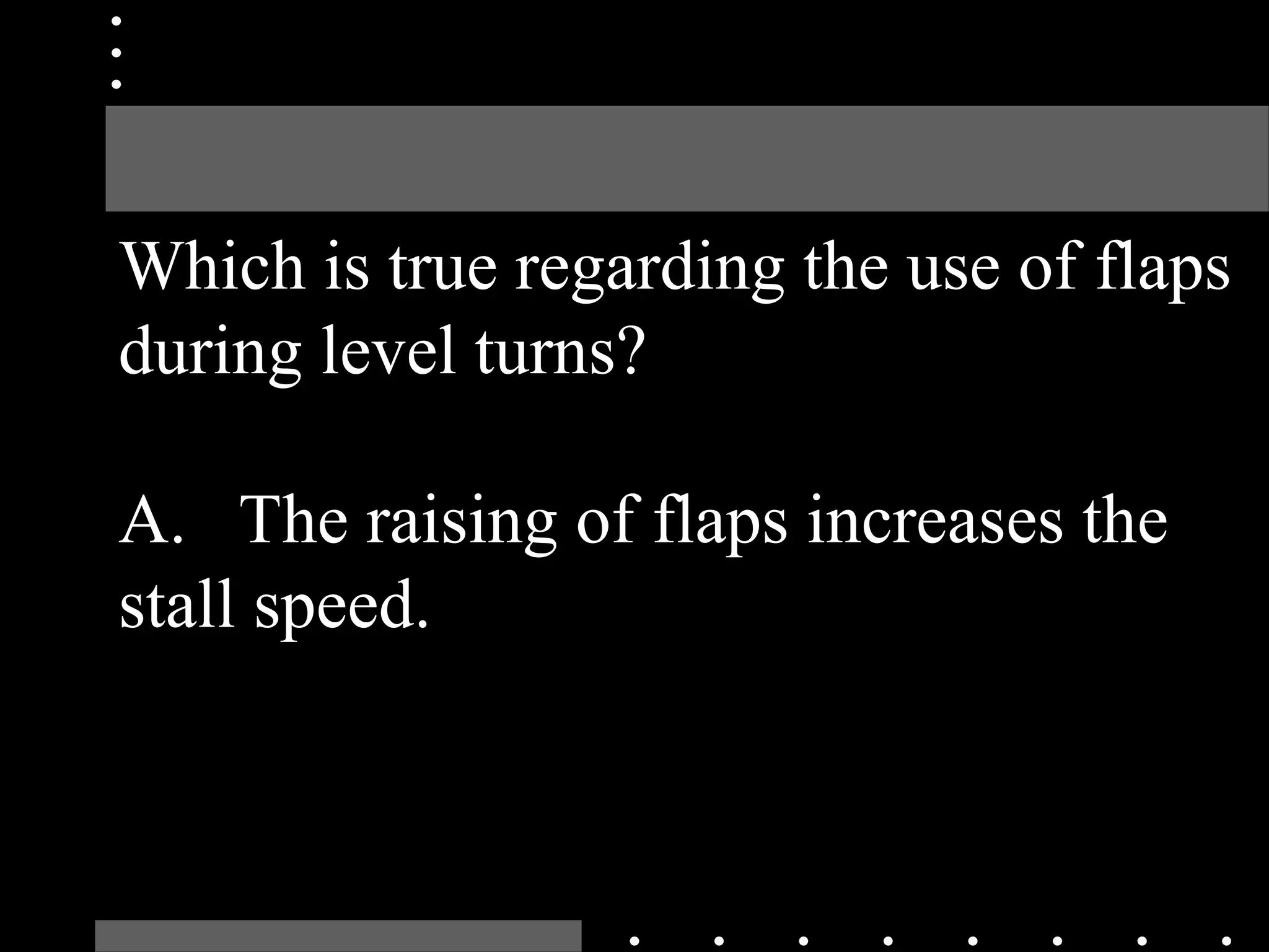 Which is true regarding the use of flaps
during level turns?
A. The raising of flaps increases the
stall speed.
 
