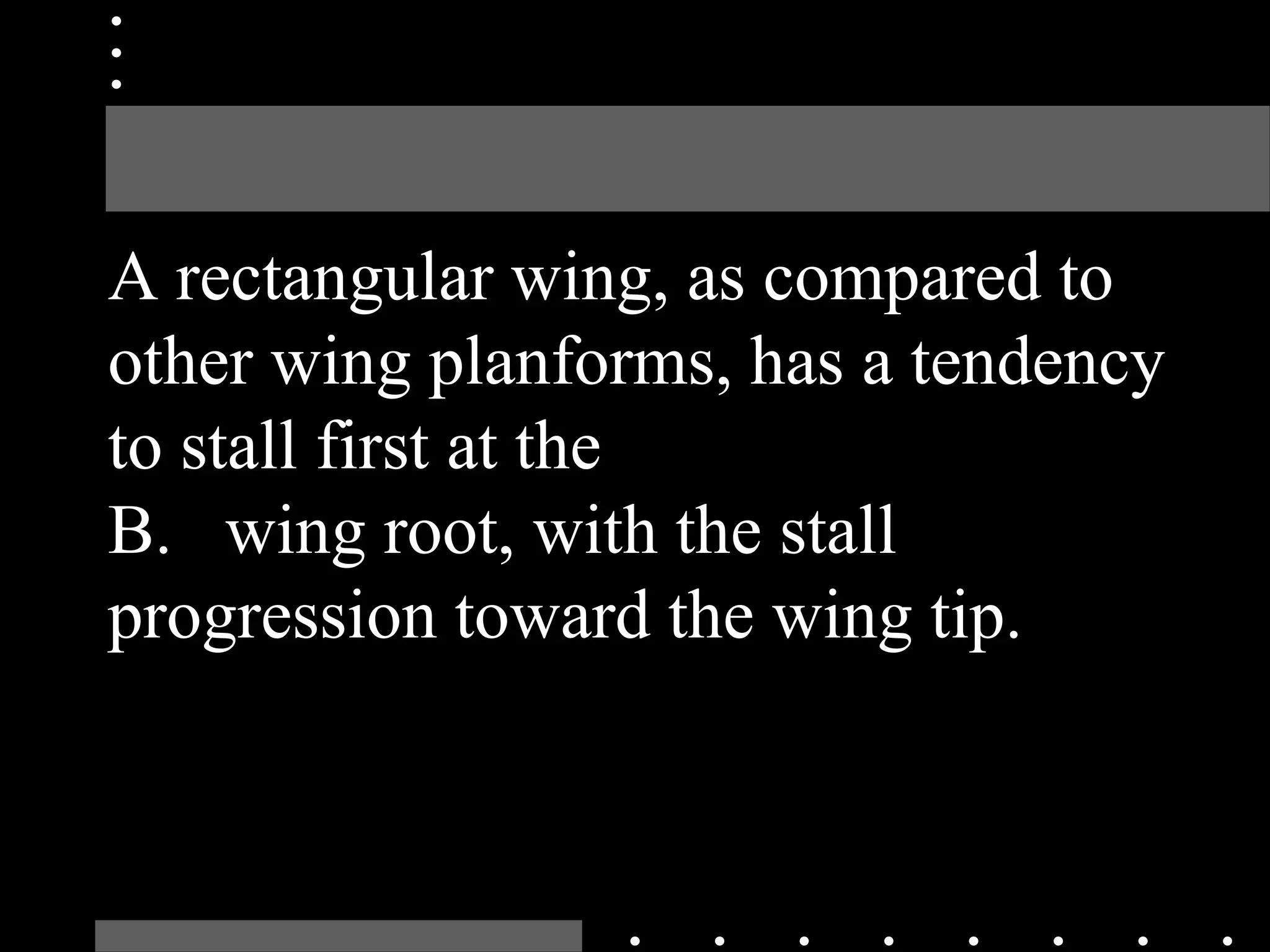 A rectangular wing, as compared to
other wing planforms, has a tendency
to stall first at the
B. wing root, with the stall
progression toward the wing tip.
 