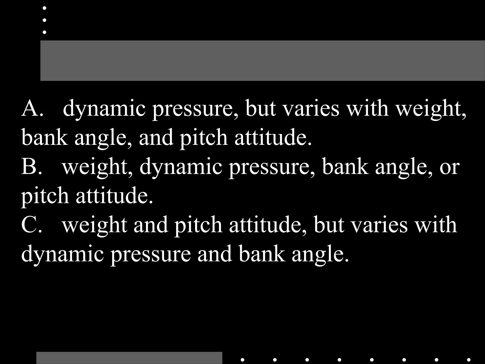 A. dynamic pressure, but varies with weight,
bank angle, and pitch attitude.
B. weight, dynamic pressure, bank angle, or
pitch attitude.
C. weight and pitch attitude, but varies with
dynamic pressure and bank angle.
 