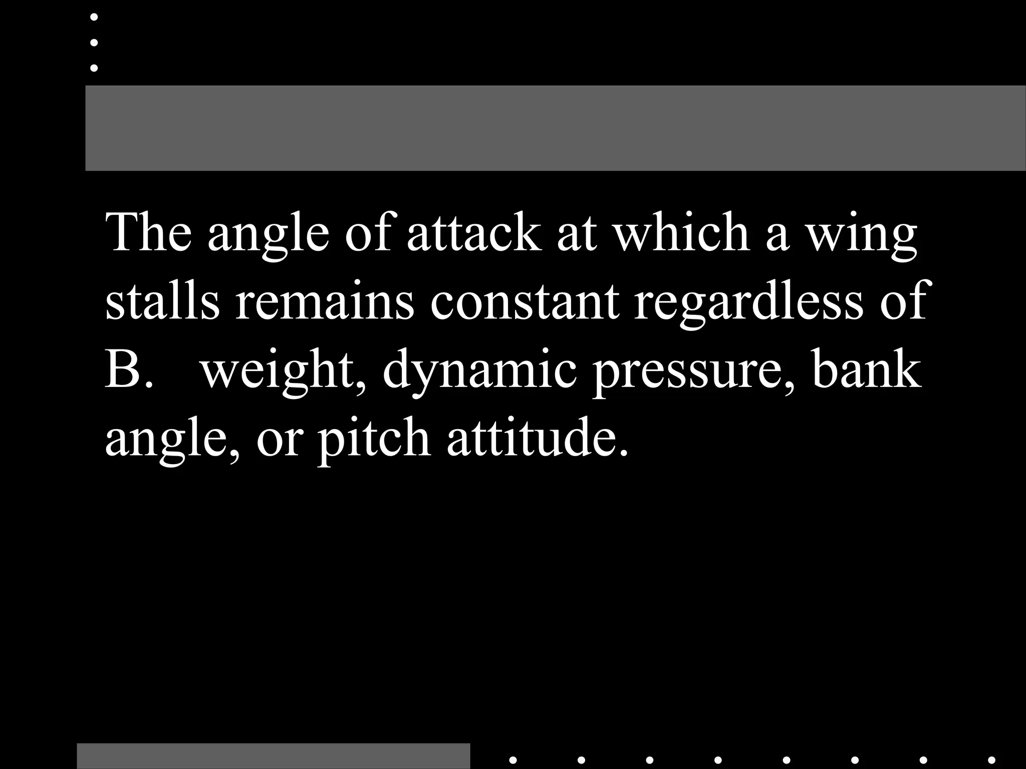 The angle of attack at which a wing
stalls remains constant regardless of
B. weight, dynamic pressure, bank
angle, or pitch attitude.
 