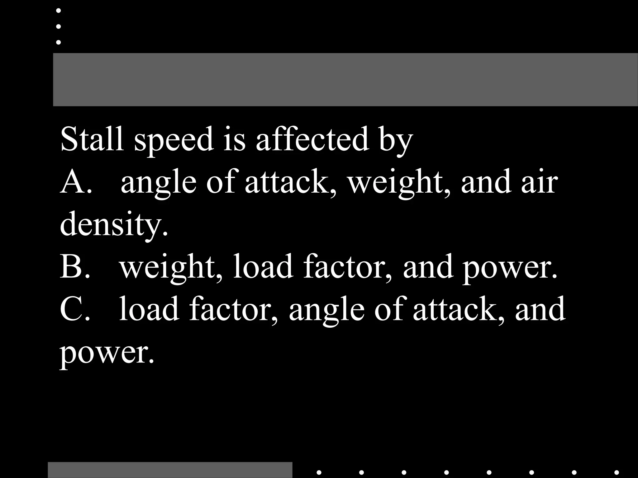 Stall speed is affected by
A. angle of attack, weight, and air
density.
B. weight, load factor, and power.
C. load factor, angle of attack, and
power.
 