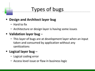 Types of bugs
• Design and Architect layer bug
– Hard to fix
– Architecture or design layer is having some issues
• Validation layer bug –
– This layer of bugs are at development layer when an input
taken and consumed by application without any
sanitizations
• Logical layer bug –
– Logical coding error
– Access level issue or flaw in business logic
 