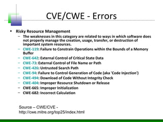 CVE/CWE - Errors
• Risky Resource Management
– The weaknesses in this category are related to ways in which software does
not properly manage the creation, usage, transfer, or destruction of
important system resources.
– CWE-119: Failure to Constrain Operations within the Bounds of a Memory
Buffer
– CWE-642: External Control of Critical State Data
– CWE-73: External Control of File Name or Path
– CWE-426: Untrusted Search Path
– CWE-94: Failure to Control Generation of Code (aka 'Code Injection')
– CWE-494: Download of Code Without Integrity Check
– CWE-404: Improper Resource Shutdown or Release
– CWE-665: Improper Initialization
– CWE-682: Incorrect Calculation
Source – CWE/CVE -
http://cwe.mitre.org/top25/index.html
 