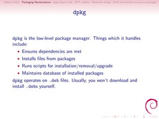 Debian Policy Packaging Nomenclature dpkg based tools APT utilities Advanced things Brief introduction to source packages S



                                                      dpkg



      dpkg is the low-level package manager. Things which it handles
      include:
          • Ensures dependencies are met
          • Installs ﬁles from packages
          • Runs scripts for installation/removal/upgrade
          • Maintains database of installed packages
      dpkg operates on .deb ﬁles. Usually, you won’t download and
      install .debs yourself.
 