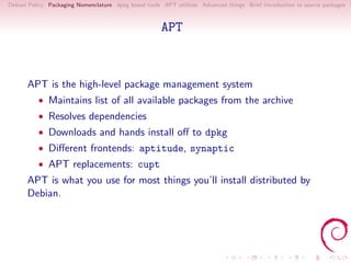 Debian Policy Packaging Nomenclature dpkg based tools APT utilities Advanced things Brief introduction to source packages S



                                                      APT



      APT is the high-level package management system
          • Maintains list of all available packages from the archive
          • Resolves dependencies
          • Downloads and hands install oﬀ to dpkg
          • Diﬀerent frontends: aptitude, synaptic
          • APT replacements: cupt
      APT is what you use for most things you’ll install distributed by
      Debian.
 