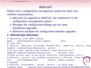 Debian Policy Packaging Nomenclature dpkg based tools APT utilities Advanced things Brief introduction to source packages S



                                                  debconf
      Debian has a conﬁguration management system for basic and
      medium customization.
        • debconf (as opposed to DebConf, the conference) is the
          conﬁguration management system
        • Manages the conﬁguration dialogs you see upon
          installation/upgrades.
        • Maintains database for conﬁguration between upgrades
      $ debconf-get-selections
      # U p g r a d i n g from GRUB Legacy .
      grub          grub / migrate  _from  _legacy           note
      # Time zone :
      # Choices : Adelaide , Brisbane , Broken Hill , Canberra , Currie , Darw
      tzdata tzdata / Zones / Australia select
      # Do you want system - wide r e a d a b l e home d i r e c t o r i e s ?
      adduser adduser / homedir - permission                boolean true
      # What do you want to do about m o d i f i e d c o n f i g u r a t i o n file ?
      # Choices : install the package maintainer ’ s version , keep the loca
      ucf           ucf / changeprompt            select keep  _current
      # Keymap :
      # Choices : Programmer , latin1 , latin1 - no dead keys
      console - data          console - data / keymap / qwertz / german / standard / keymap
 