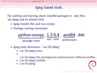 Debian Policy Packaging Nomenclature dpkg based tools APT utilities Advanced things Brief introduction to source packages S



                                          dpkg based tools

      For working and learning about installed packages or .deb ﬁles,
      use dpkg and its related tools.
          • dpkg installs ﬁles and runs scripts
          • Package naming convention:

                      python-numpy 1.3.0-4 amd64 .deb
                                                         vers. num. architecture
                          package name

          • dpkg state directories: /var/lib/dpkg/
              • /var/lib/dpkg/status
                  •
                      /var/lib/dpkg/info/packagename.{postinst,prerm,md5sums,conﬃles,..
                  • /var/lib/dpkg/available
                  • /var/lib/dpkg/
 