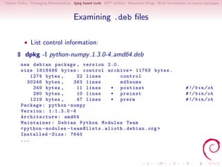 Debian Policy Packaging Nomenclature dpkg based tools APT utilities Advanced things Brief introduction to source packages S



                                      Examining .deb ﬁles

          • List control information:

      $ dpkg -I python-numpy 1.3.0-4 amd64.deb
        new debian package , version 2.0.
        size 1818486 bytes : control archive = 11769 bytes .
            1274 bytes ,       22 lines        control
           30246 bytes ,      363 lines        md5sums
             349 bytes ,       11 lines     * postinst                                               # !/ bin / sh
             280 bytes ,       10 lines     * preinst                                                # !/ bin / sh
            1219 bytes ,       47 lines     * prerm                                                  # !/ bin / sh
        Package : python - numpy
        Version : 1:1.3.0 -4
        Architecture : amd64
        Maintainer : Debian Python Modules Team
        < python - modules - team@lists . alioth . debian . org >
        Installed - Size : 7640
        ...
 