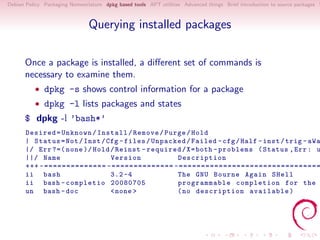 Debian Policy Packaging Nomenclature dpkg based tools APT utilities Advanced things Brief introduction to source packages S



                               Querying installed packages

      Once a package is installed, a diﬀerent set of commands is
      necessary to examine them.
          • dpkg -s shows control information for a package
          • dpkg -l lists packages and states
      $ dpkg -l ’bash*’
      Desired = Unknown / Install / Remove / Purge / Hold
      | Status = Not / Inst / Cfg - files / Unpacked / Failed - cfg / Half - inst / trig - aWa
      |/ Err ?=( none )/ Hold / Reinst - required / X = both - problems ( Status , Err : u
      ||/ Name                 Version            Description
      +++ -============== -============== -================================
      ii bash                  3.2 -4             The GNU Bourne Again SHell
      ii bash - completio 20080705                programmable completion for the
      un bash - doc            < none >           ( no description available )
 