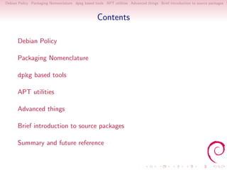 Debian Policy Packaging Nomenclature dpkg based tools APT utilities Advanced things Brief introduction to source packages S



                                                  Contents

      Debian Policy

      Packaging Nomenclature

      dpkg based tools

      APT utilities

      Advanced things

      Brief introduction to source packages

      Summary and future reference
 
