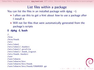 Debian Policy Packaging Nomenclature dpkg based tools APT utilities Advanced things Brief introduction to source packages S



                                 List ﬁles within a package
      You can list the ﬁles in an installed package with dpkg -l
        • I often use this to get a hint about how to use a package after
          I install it
        • Will not list ﬁles that were automatically generated from the
          package’s scripts
      $ dpkg -L bash
      /.
      / bin
      / bin / bash
      / etc
      / etc / skel
      / etc / skel /. bashrc
      / etc / skel /. profile
      / etc / skel /. bash_logout
      / etc / bash . bashrc
      / usr
      / usr / share
      / usr / share / doc
      / usr / share / doc / bash
      / usr / share / doc / bash / CHANGES . gz
 