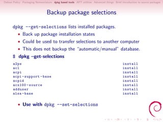 Debian Policy Packaging Nomenclature dpkg based tools APT utilities Advanced things Brief introduction to source packages S



                                Backup package selections

      dpkg --get-selections lists installed packages.
          • Back up package installation states
          • Could be used to transfer selections to another computer
          • This does not backup the “automatic/manual” database.
      $ dpkg –get-selections
       a2ps                                                                                install
       acl                                                                                 install
       acpi                                                                                install
       acpi - support - base                                                               install
       acpid                                                                               install
       acx100 - source                                                                     install
       adduser                                                                             install
       alsa - base                                                                         install


          • Use with dpkg --set-selections
 
