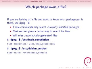Debian Policy Packaging Nomenclature dpkg based tools APT utilities Advanced things Brief introduction to source packages S



                               Which package owns a ﬁle?


      If you are looking at a ﬁle and want to know what package put it
      there, use dpkg -S
          • These commands only search currently installed packages
          • Next section gives a better way to search for ﬁles
          • Will miss automatically generated ﬁles
      $ dpkg -S /etc/bash completion
       bash - completion : / etc / ba s h_ co mp l et io n

      $ dpkg -S /etc/debian version
       base - files : / etc / de bian_ver sion
 