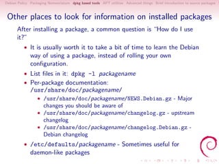 Debian Policy Packaging Nomenclature dpkg based tools APT utilities Advanced things Brief introduction to source packages S



 Other places to look for information on installed packages
      After installing a package, a common question is “How do I use
      it?”
          • It is usually worth it to take a bit of time to learn the Debian
              way of using a package, instead of rolling your own
              conﬁguration.
          • List ﬁles in it: dpkg -l packagename
          • Per-package documentation:
              /usr/share/doc/packagename/
                  • /usr/share/doc/packagename/NEWS.Debian.gz - Major
                     changes you should be aware of
                  • /usr/share/doc/packagename/changelog.gz - upstream
                     changelog
                  • /usr/share/doc/packagename/changelog.Debian.gz -
                     Debian changelog
          • /etc/defaults/packagename - Sometimes useful for
              daemon-like packages
 