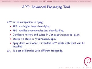 Debian Policy Packaging Nomenclature dpkg based tools APT utilities Advanced things Brief introduction to source packages S



                           APT: Advanced Packaging Tool



      APT is the companion to dpkg
          • APT is a higher level than dpkg
          • APT handles dependencies and downloading
          • Conﬁgure mirrors and suites in /etc/apt/sources.list
          • Stores it’s state in /var/cache/apt/
          • dpkg deals with what is installed, APT deals with what can be
              installed
      APT is a set of libraries with diﬀerent frontends.
 