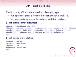 Debian Policy Packaging Nomenclature dpkg based tools APT utilities Advanced things Brief introduction to source packages S



                                        APT cache utilities

      The ﬁrst thing APT can do is search available packages
          • Run apt-get update to refresh the list of what is available.
          • Use apt-cache to search for packages and show packages
      $ apt-cache search calculator
       abakus - calculator for KDE
       allegro - examples - example programs and demo tools for the Allegro
       apcalc - common - Arbitrary precision calculator ( common files )
       apcalc - dev - Library for arbitrary precision arithmetic
       ...

      $ apt-cache show abakus
       Package : abakus
       Priority : optional
       Section : kde
       Installed - Size : 728
       ...
 